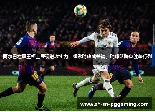 阿尔巴在国王杯上展现进攻实力,频繁助攻成关键,助球队跻身胜者行列 阿尔巴在国王杯上展现进攻实力,频繁助攻成关键,助球队跻身胜者行列