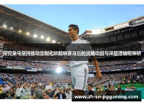 探究皇马坚持推动定制化欧超联赛背后的战略动因与深层逻辑框架研
