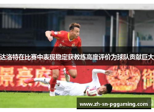 达洛特在比赛中表现稳定获教练高度评价为球队贡献巨大