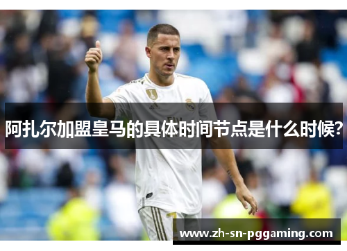 阿扎尔加盟皇马的具体时间节点是什么时候？