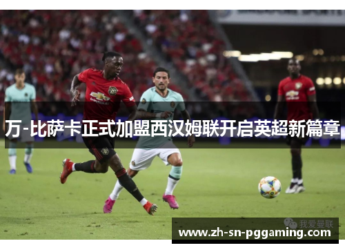 万-比萨卡正式加盟西汉姆联开启英超新篇章 万-比萨卡正式加盟西汉姆联开启英超新篇章