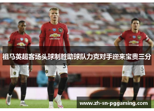 祖马英超客场头球制胜助球队力克对手迎来宝贵三分 祖马英超客场头球制胜助球队力克对手迎来宝贵三分