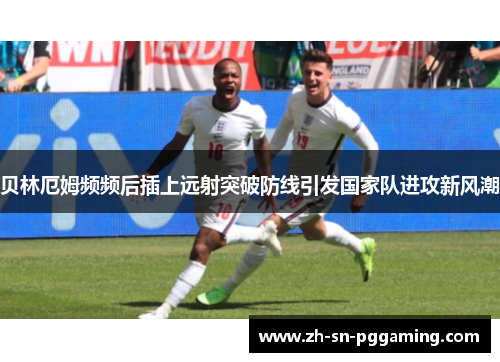 贝林厄姆频频后插上远射突破防线引发国家队进攻新风潮