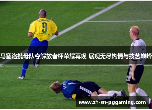 马塞洛携母队夺解放者杯荣耀再现 展现无尽热情与技艺巅峰 马塞洛携母队夺解放者杯荣耀再现 展现无尽热情与技艺巅峰